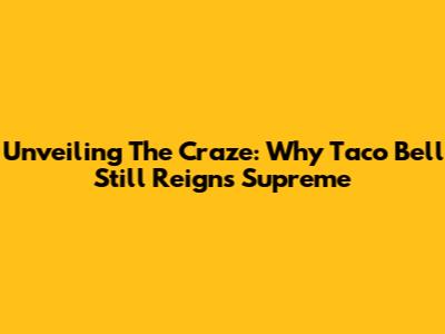 Unveiling The Craze: Why Taco Bell Still Reigns Supreme