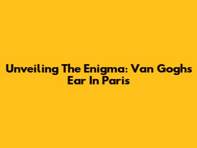 Unveiling The Enigma: Van Gogh's Ear In Paris
