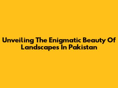 Unveiling The Enigmatic Beauty Of Landscapes In Pakistan