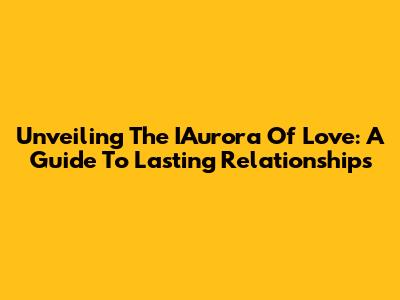 Unveiling The IAurora Of Love: A Guide To Lasting Relationships