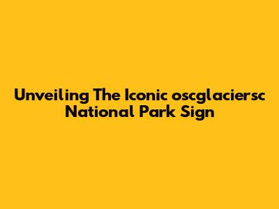 Unveiling The Iconic 'oscglaciersc National Park Sign'