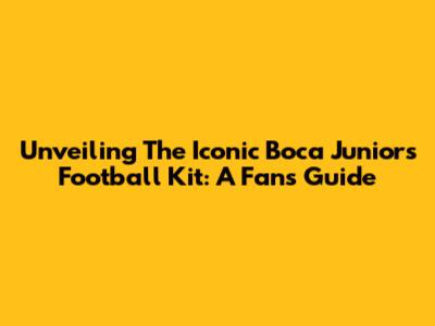 Unveiling The Iconic Boca Juniors Football Kit: A Fan's Guide