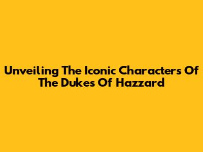 Unveiling The Iconic Characters Of The Dukes Of Hazzard