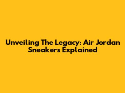 Unveiling The Legacy: Air Jordan Sneakers Explained