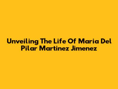Unveiling The Life Of Maria Del Pilar Martinez Jimenez