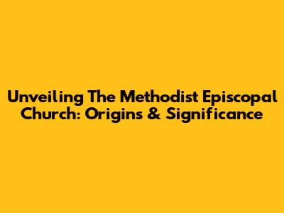 Unveiling The Methodist Episcopal Church: Origins & Significance
