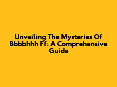 Unveiling The Mysteries Of Bbbbhhh Ff: A Comprehensive Guide