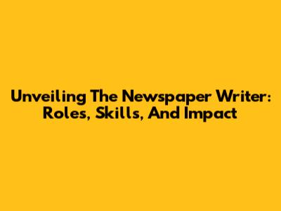 Unveiling The Newspaper Writer: Roles, Skills, And Impact