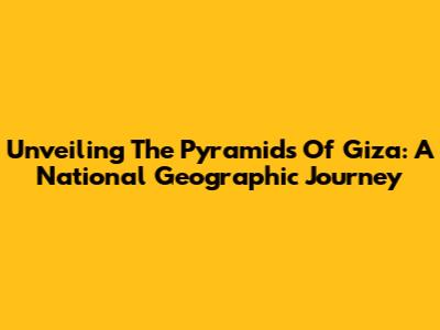 Unveiling The Pyramids Of Giza: A National Geographic Journey