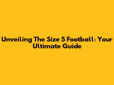 Unveiling The Size 5 Football: Your Ultimate Guide