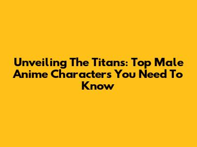 Unveiling The Titans: Top Male Anime Characters You Need To Know