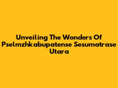Unveiling The Wonders Of Pselmzhkabupatense Sesumatrase Utara