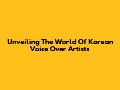 Unveiling The World Of Korean Voice Over Artists