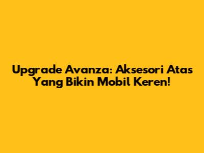 Upgrade Avanza: Aksesori Atas Yang Bikin Mobil Keren!