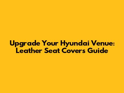 Upgrade Your Hyundai Venue: Leather Seat Covers Guide