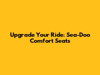 Upgrade Your Ride: Sea-Doo Comfort Seats