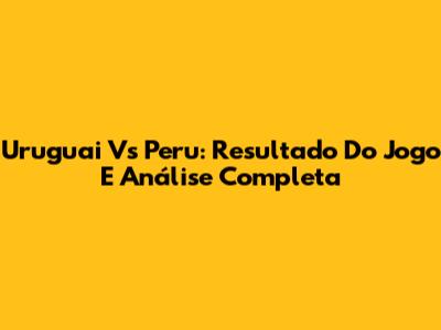 Uruguai Vs Peru: Resultado Do Jogo E Análise Completa
