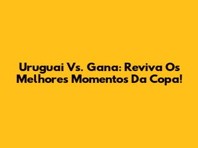 Uruguai Vs. Gana: Reviva Os Melhores Momentos Da Copa!