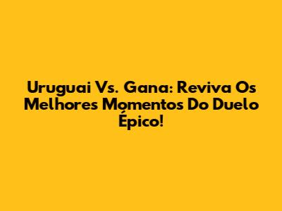 Uruguai Vs. Gana: Reviva Os Melhores Momentos Do Duelo Épico!