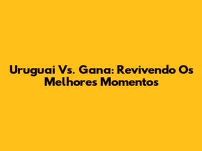 Uruguai Vs. Gana: Revivendo Os Melhores Momentos