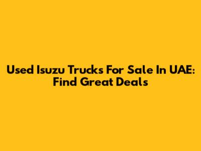 Used Isuzu Trucks For Sale In UAE: Find Great Deals