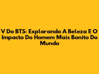 V Do BTS: Explorando A Beleza E O Impacto Do 'Homem Mais Bonito Do Mundo'