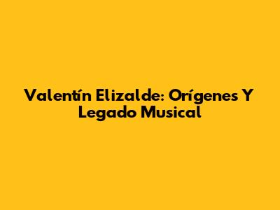 Valentín Elizalde: Orígenes Y Legado Musical