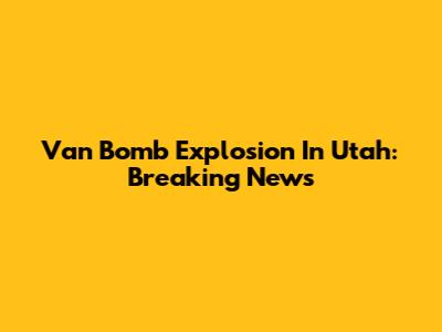Van Bomb Explosion In Utah: Breaking News