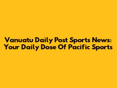 Vanuatu Daily Post Sports News: Your Daily Dose Of Pacific Sports