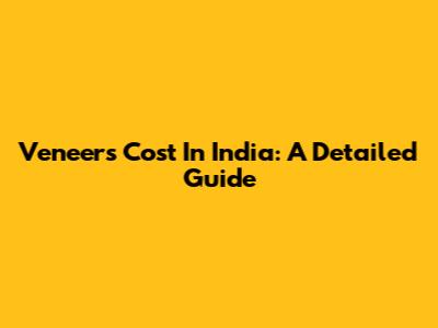 Veneers Cost In India: A Detailed Guide