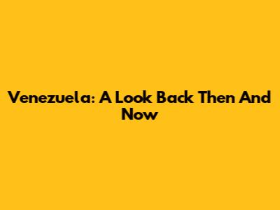 Venezuela: A Look Back Then And Now