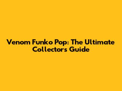 Venom Funko Pop: The Ultimate Collector's Guide