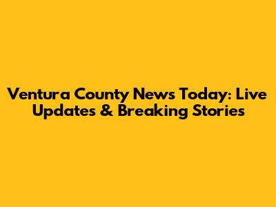 Ventura County News Today: Live Updates & Breaking Stories