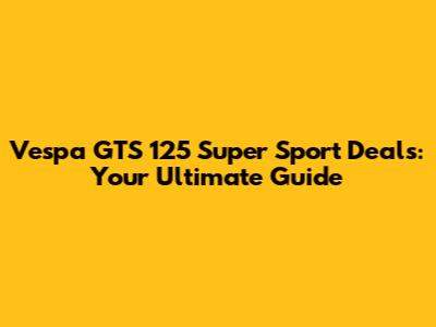 Vespa GTS 125 Super Sport Deals: Your Ultimate Guide