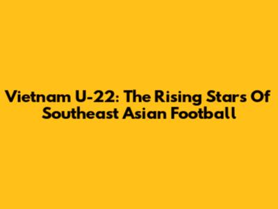 Vietnam U-22: The Rising Stars Of Southeast Asian Football