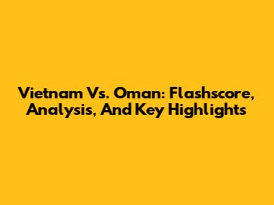 Vietnam Vs. Oman: Flashscore, Analysis, And Key Highlights