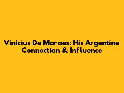 Vinicius De Moraes: His Argentine Connection & Influence