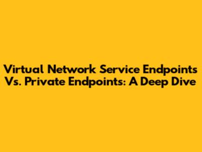 Virtual Network Service Endpoints Vs. Private Endpoints: A Deep Dive