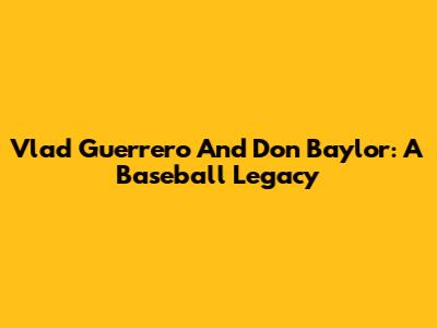 Vlad Guerrero And Don Baylor: A Baseball Legacy