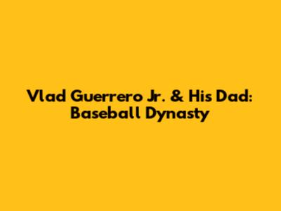 Vlad Guerrero Jr. & His Dad: Baseball Dynasty