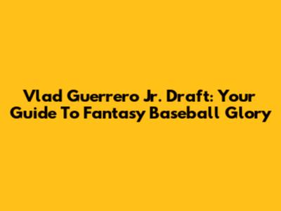 Vlad Guerrero Jr. Draft: Your Guide To Fantasy Baseball Glory