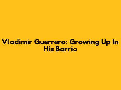 Vladimir Guerrero: Growing Up In His Barrio