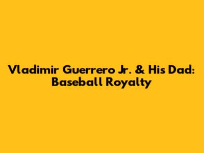 Vladimir Guerrero Jr. & His Dad: Baseball Royalty
