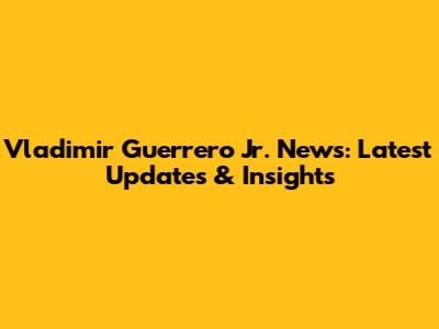 Vladimir Guerrero Jr. News: Latest Updates & Insights