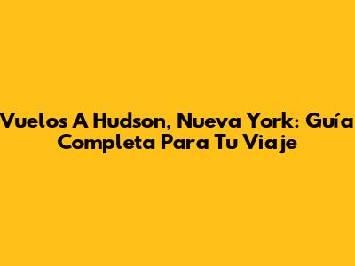 Vuelos A Hudson, Nueva York: Guía Completa Para Tu Viaje
