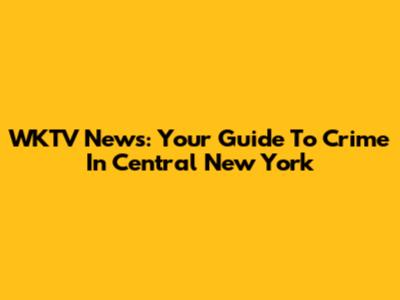 WKTV News: Your Guide To Crime In Central New York