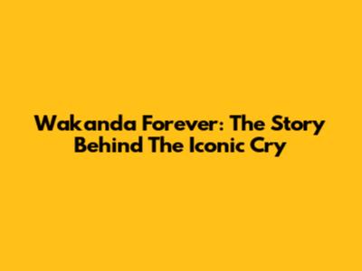 Wakanda Forever: The Story Behind The Iconic Cry