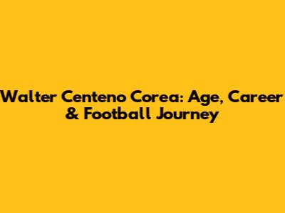 Walter Centeno Corea: Age, Career & Football Journey