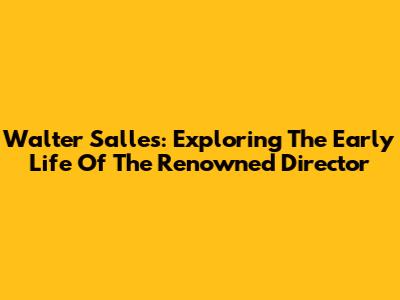 Walter Salles: Exploring The Early Life Of The Renowned Director