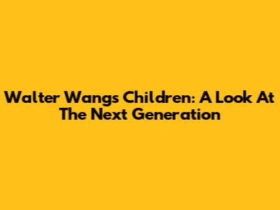 Walter Wang's Children: A Look At The Next Generation